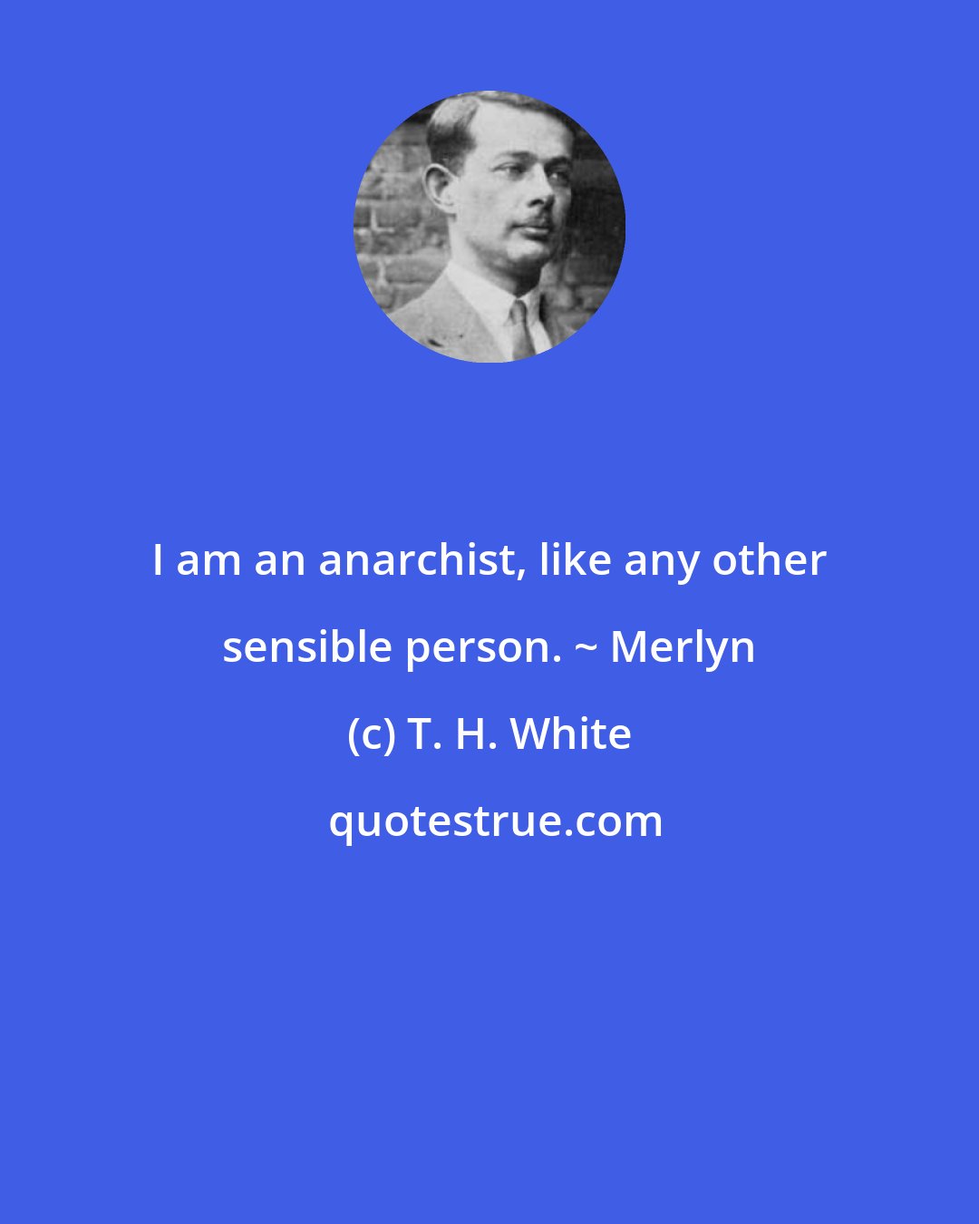 T. H. White: I am an anarchist, like any other sensible person. ~ Merlyn