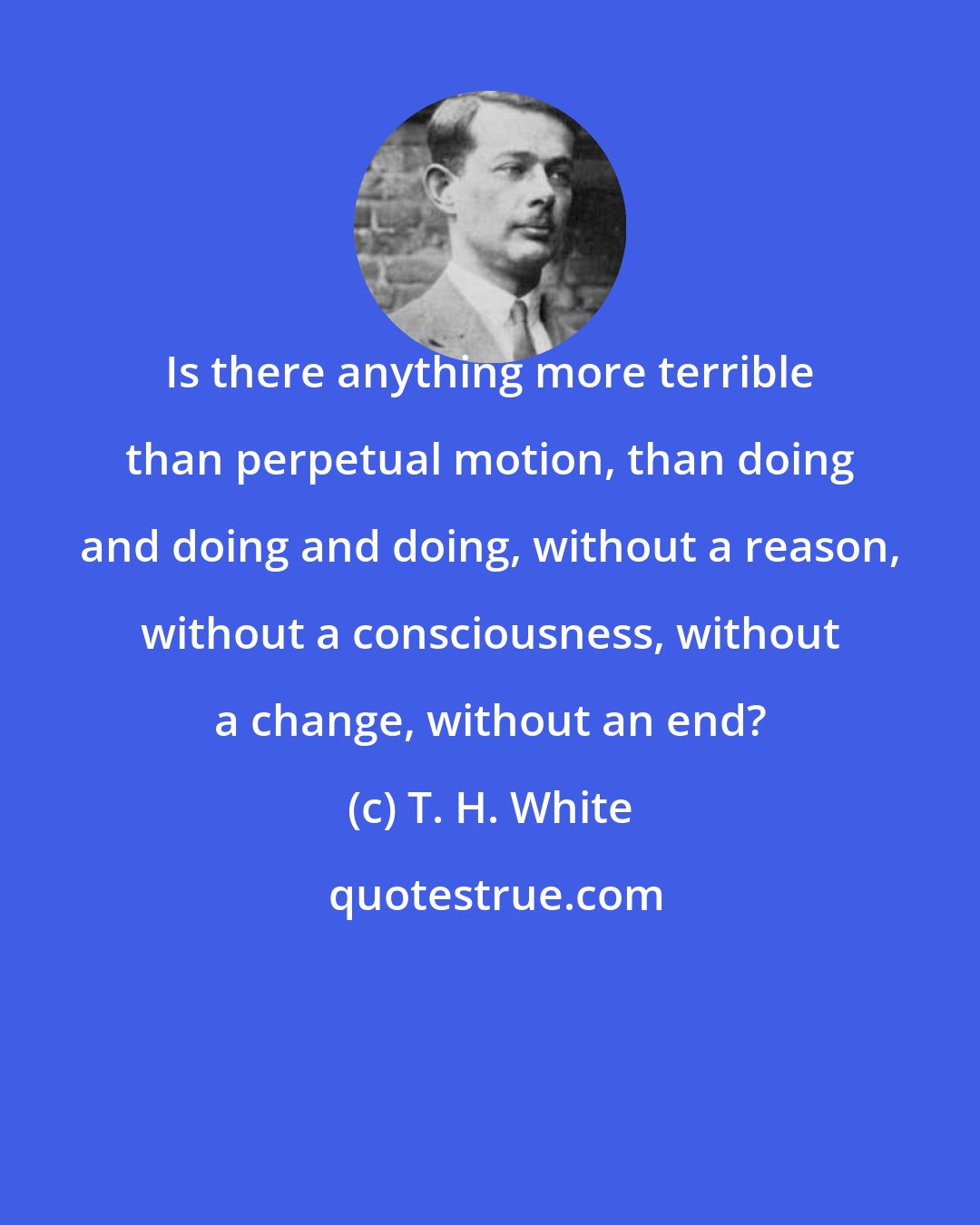 T. H. White: Is there anything more terrible than perpetual motion, than doing and doing and doing, without a reason, without a consciousness, without a change, without an end?