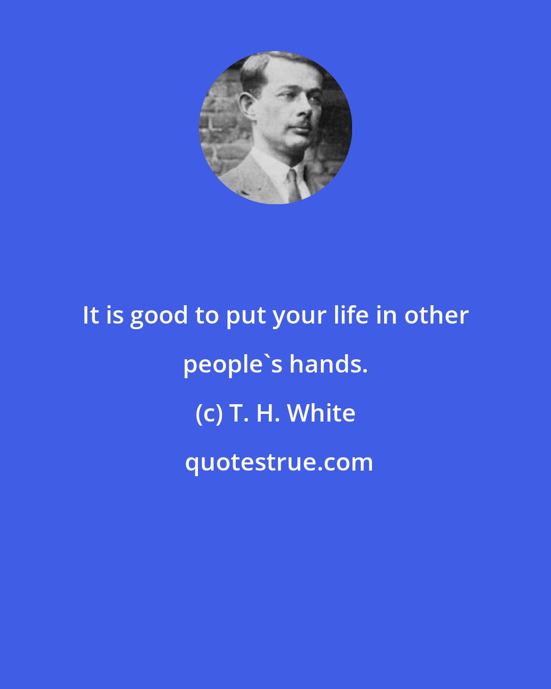 T. H. White: It is good to put your life in other people's hands.