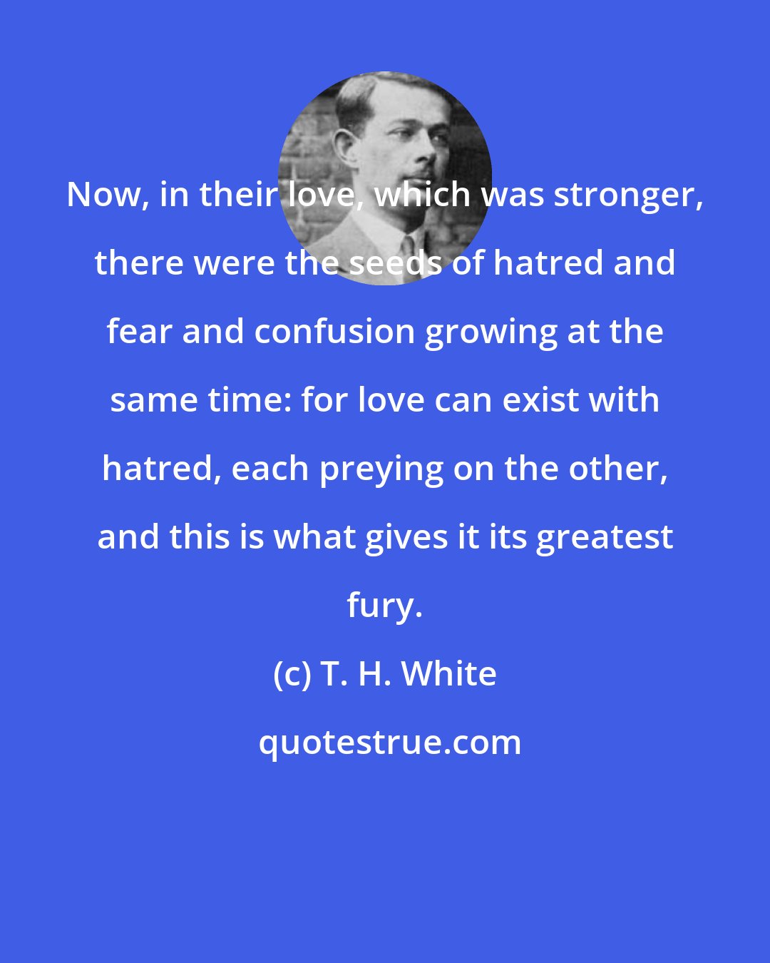 T. H. White: Now, in their love, which was stronger, there were the seeds of hatred and fear and confusion growing at the same time: for love can exist with hatred, each preying on the other, and this is what gives it its greatest fury.