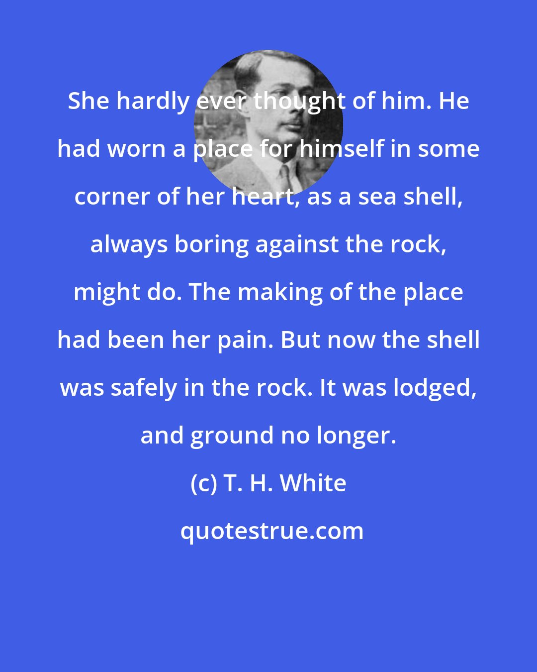 T. H. White: She hardly ever thought of him. He had worn a place for himself in some corner of her heart, as a sea shell, always boring against the rock, might do. The making of the place had been her pain. But now the shell was safely in the rock. It was lodged, and ground no longer.