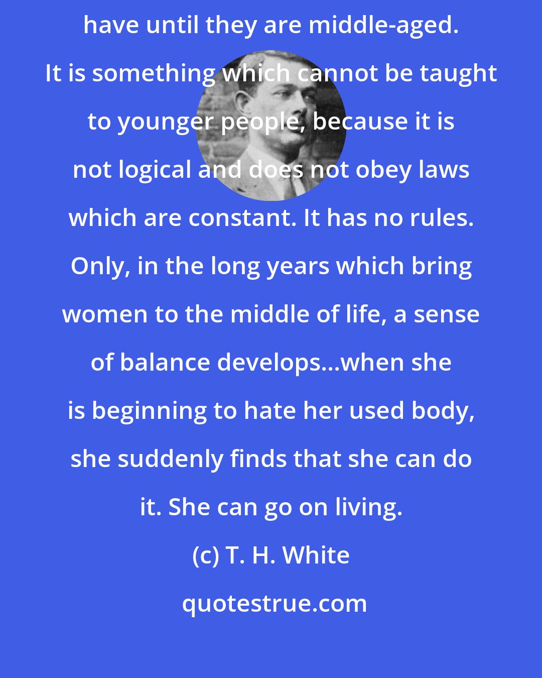 T. H. White: There is a thing called knowledge of the world, which people do not have until they are middle-aged. It is something which cannot be taught to younger people, because it is not logical and does not obey laws which are constant. It has no rules. Only, in the long years which bring women to the middle of life, a sense of balance develops...when she is beginning to hate her used body, she suddenly finds that she can do it. She can go on living.