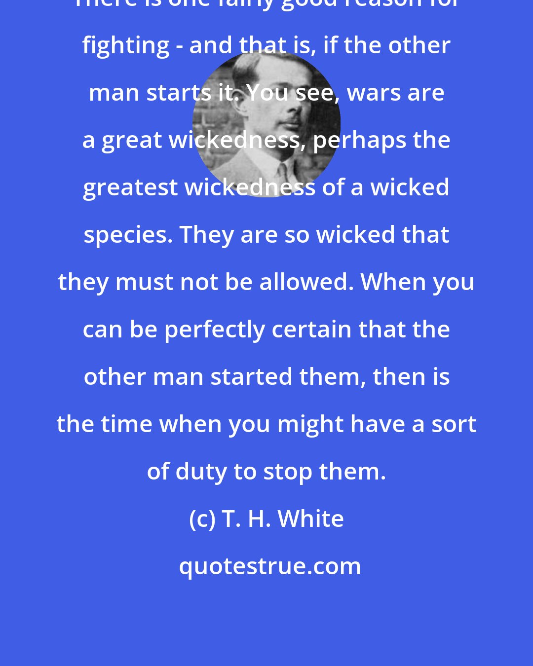 T. H. White: There is one fairly good reason for fighting - and that is, if the other man starts it. You see, wars are a great wickedness, perhaps the greatest wickedness of a wicked species. They are so wicked that they must not be allowed. When you can be perfectly certain that the other man started them, then is the time when you might have a sort of duty to stop them.