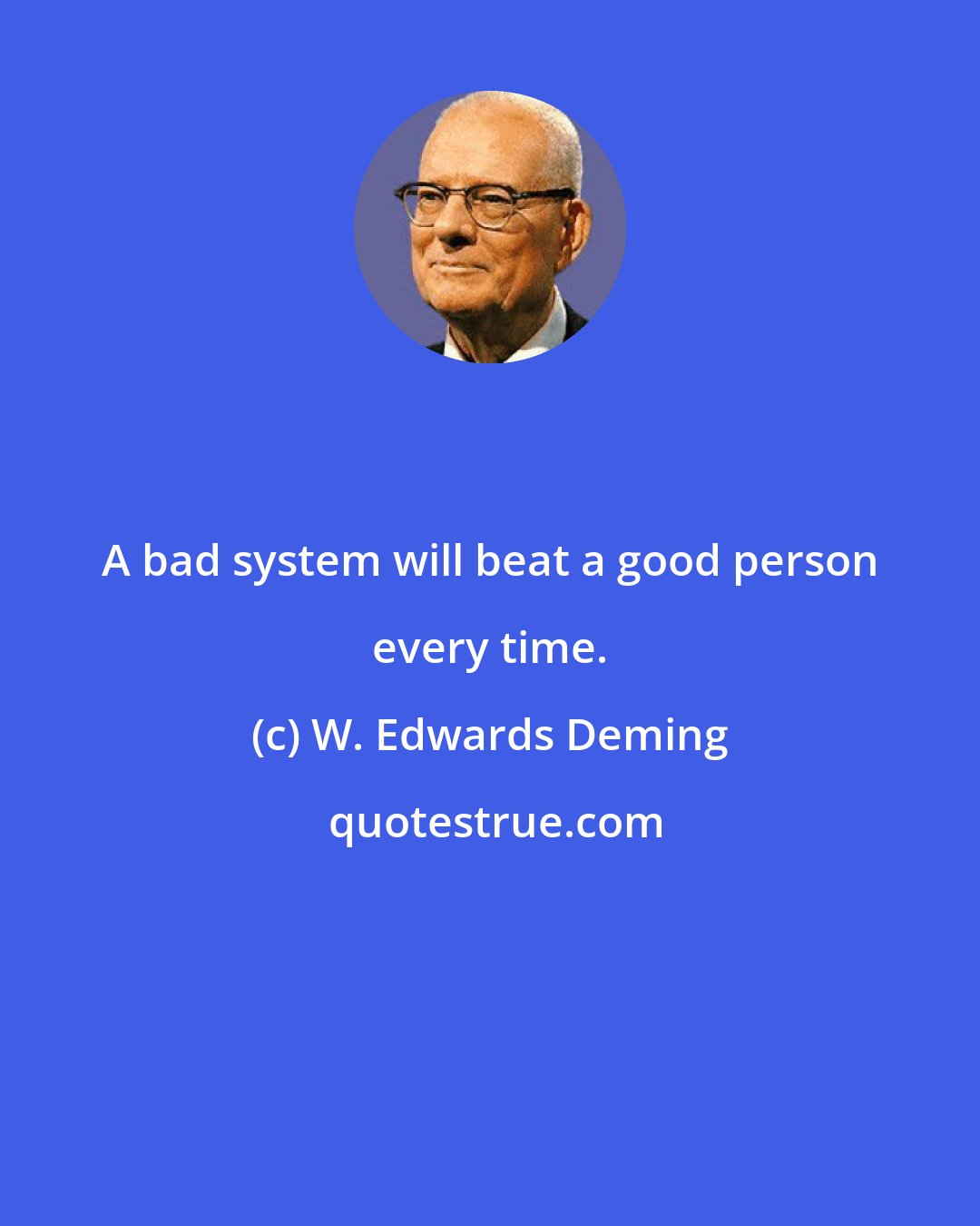 W. Edwards Deming: A bad system will beat a good person every time.