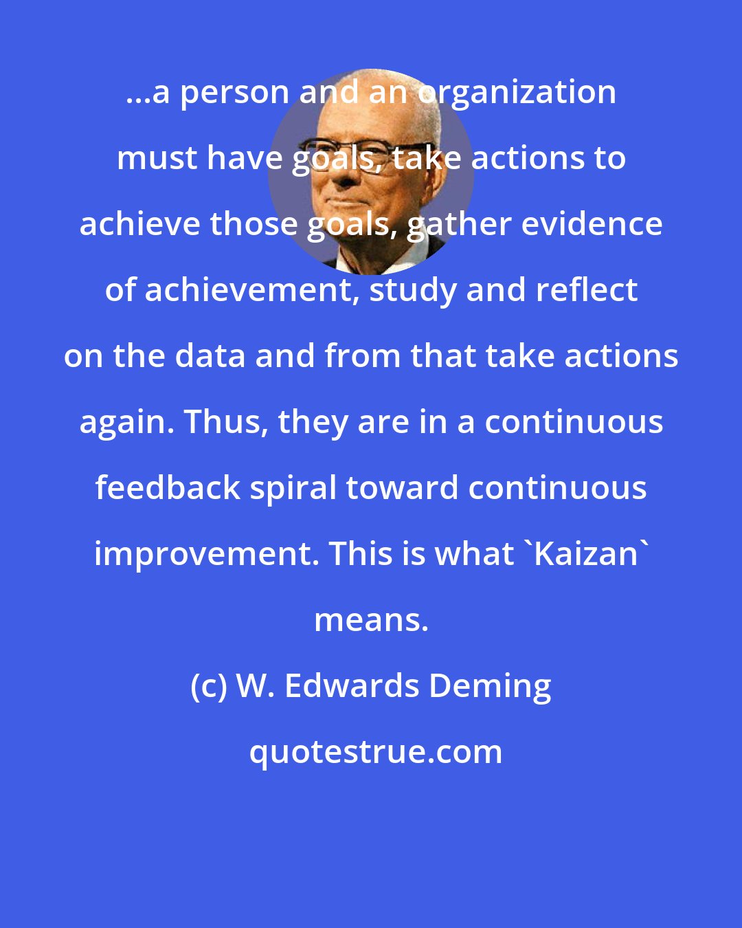 W. Edwards Deming: ...a person and an organization must have goals, take actions to achieve those goals, gather evidence of achievement, study and reflect on the data and from that take actions again. Thus, they are in a continuous feedback spiral toward continuous improvement. This is what 'Kaizan' means.