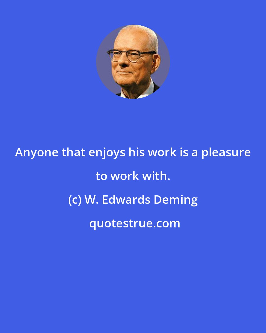 W. Edwards Deming: Anyone that enjoys his work is a pleasure to work with.