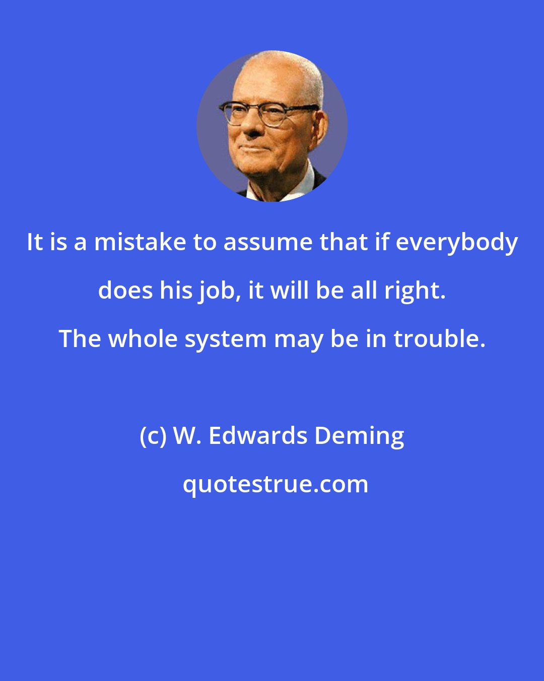 W. Edwards Deming: It is a mistake to assume that if everybody does his job, it will be all right. The whole system may be in trouble.