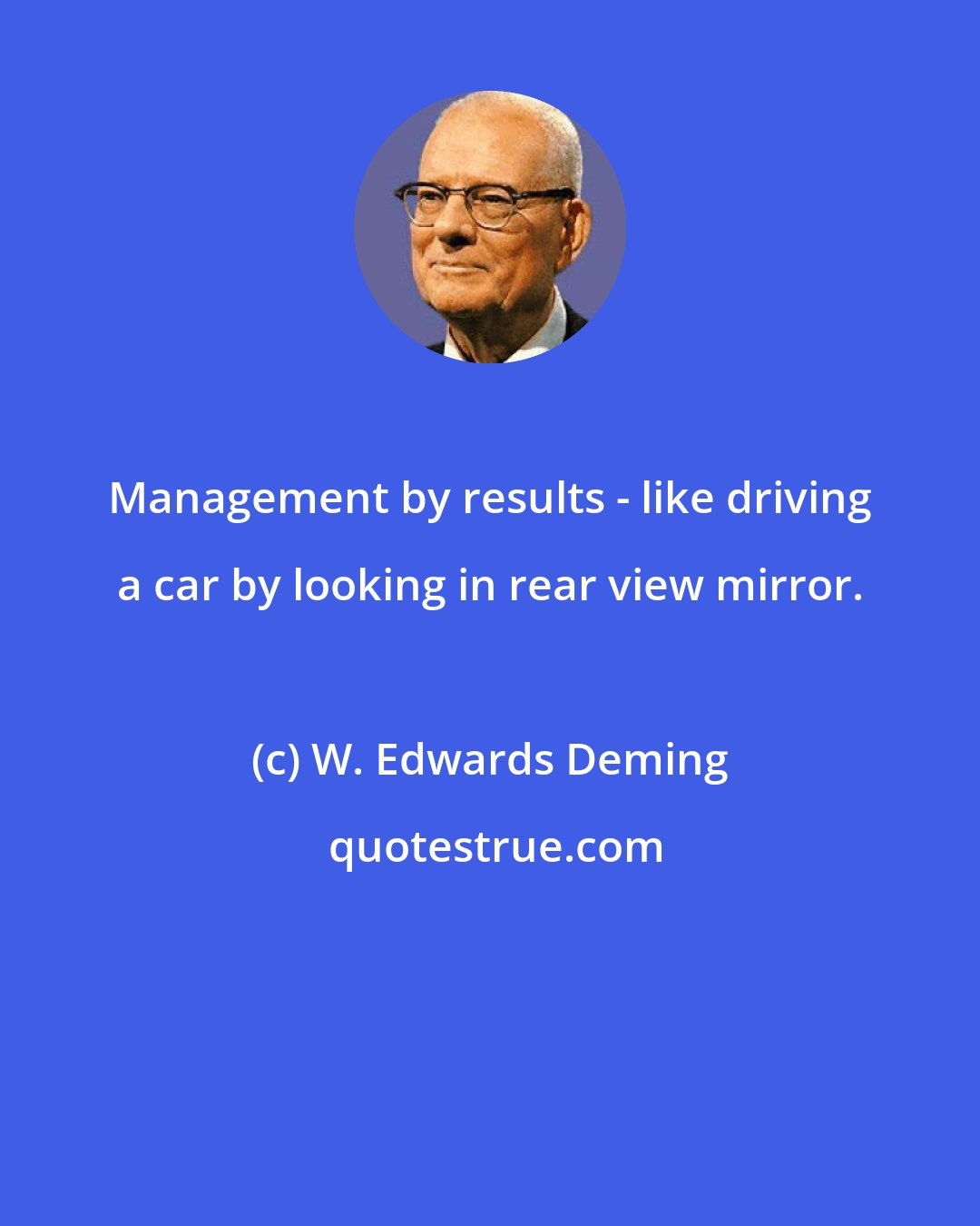 W. Edwards Deming: Management by results - like driving a car by looking in rear view mirror.