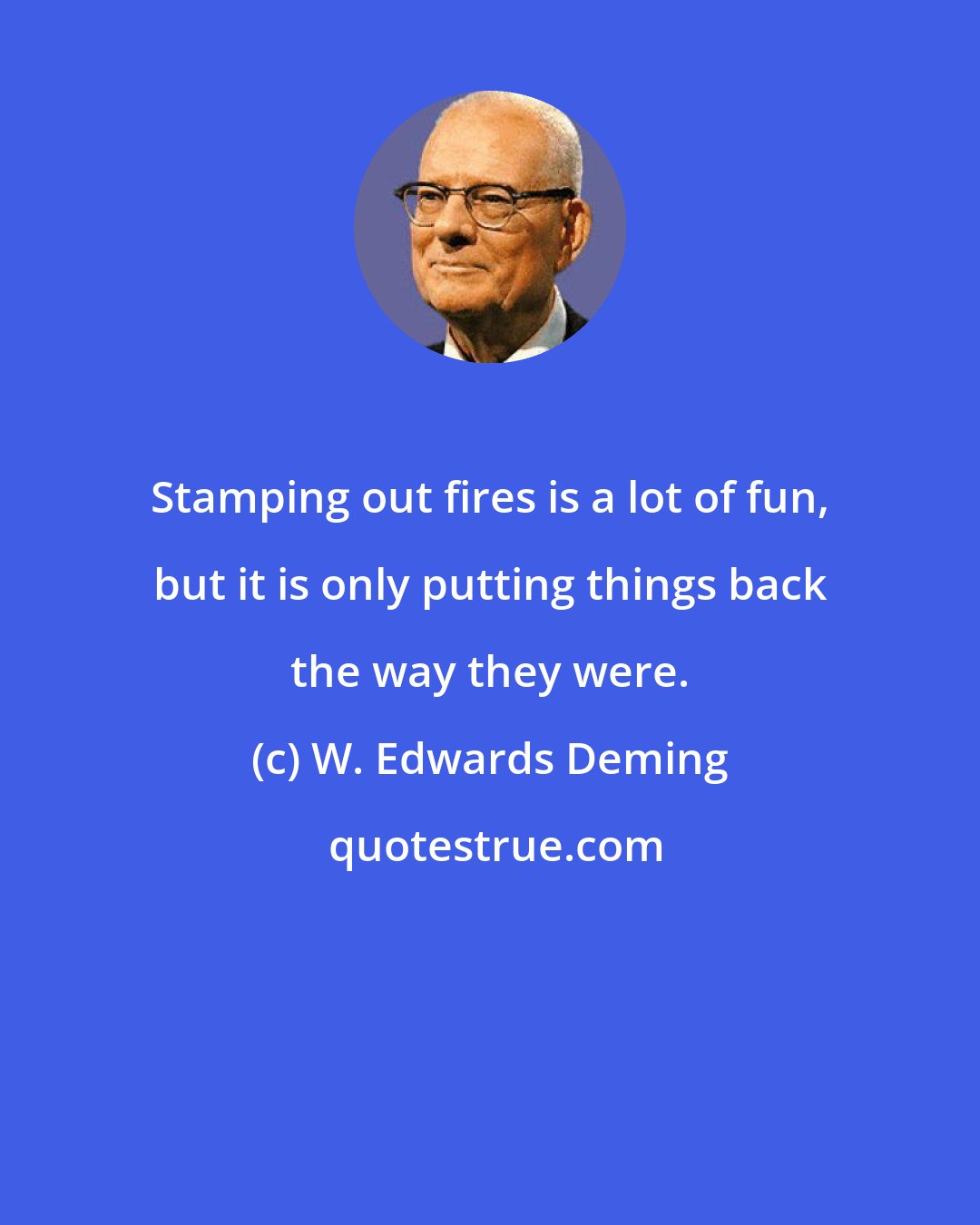 W. Edwards Deming: Stamping out fires is a lot of fun, but it is only putting things back the way they were.