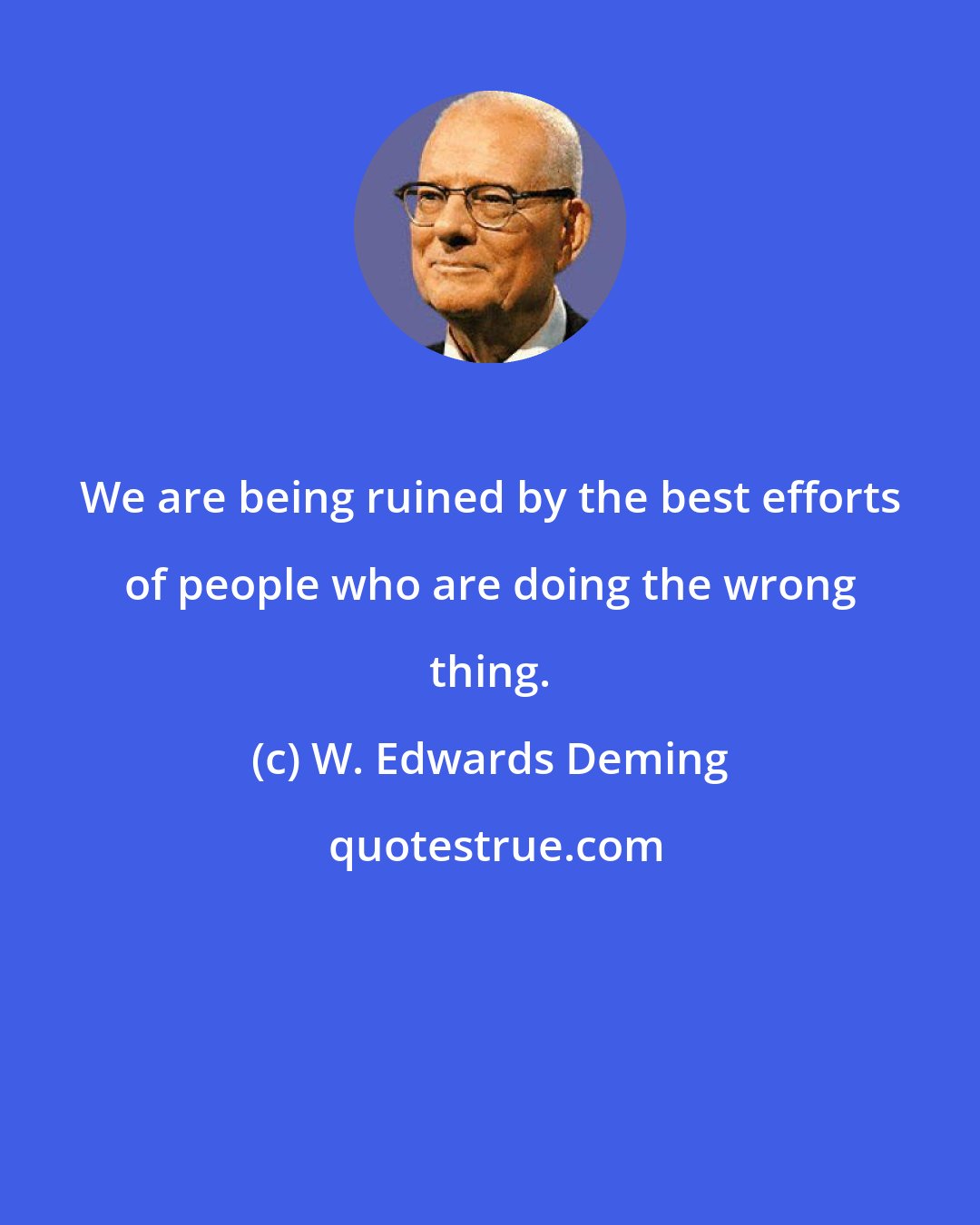 W. Edwards Deming: We are being ruined by the best efforts of people who are doing the wrong thing.