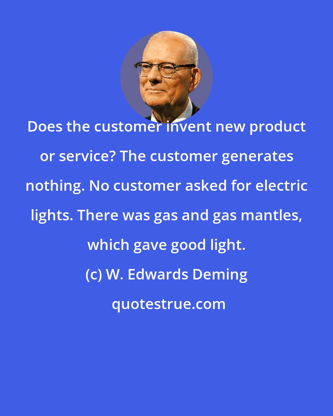 W. Edwards Deming: Does the customer invent new product or service? The customer generates nothing. No customer asked for electric lights. There was gas and gas mantles, which gave good light.