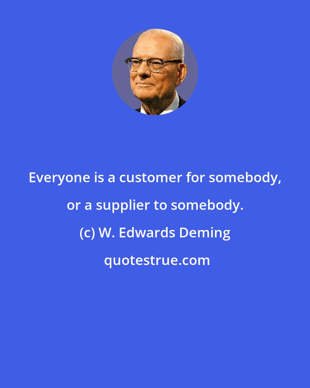 W. Edwards Deming: Everyone is a customer for somebody, or a supplier to somebody.