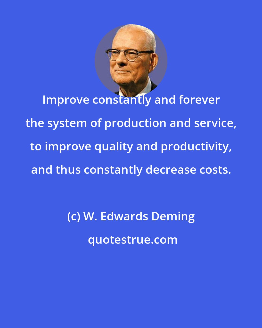 W. Edwards Deming: Improve constantly and forever the system of production and service, to improve quality and productivity, and thus constantly decrease costs.