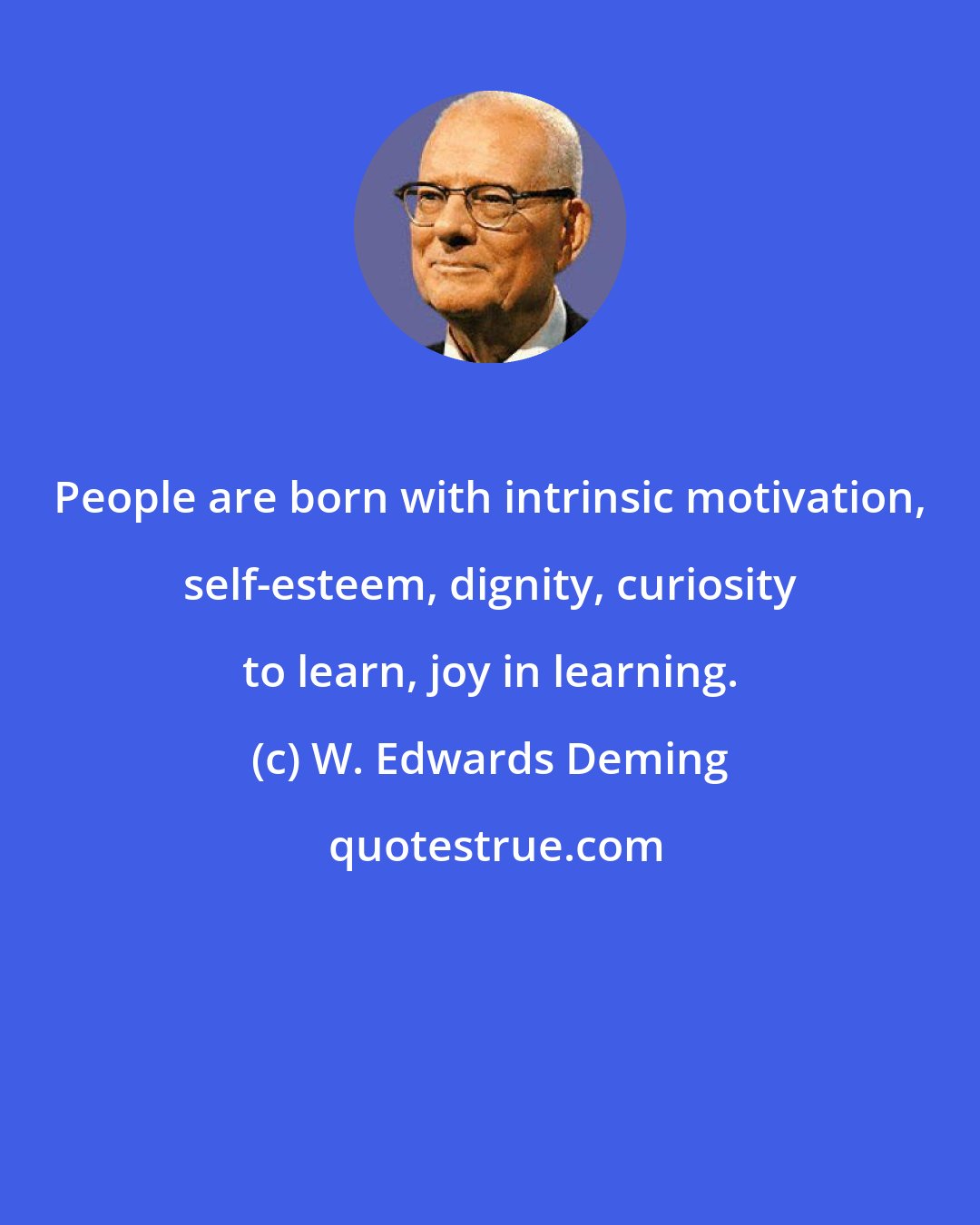 W. Edwards Deming: People are born with intrinsic motivation, self-esteem, dignity, curiosity to learn, joy in learning.