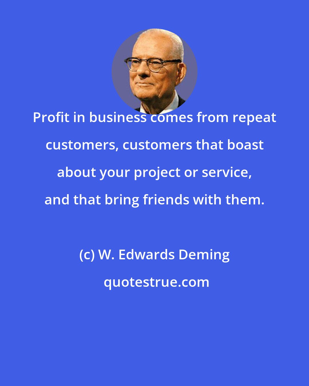 W. Edwards Deming: Profit in business comes from repeat customers, customers that boast about your project or service, and that bring friends with them.