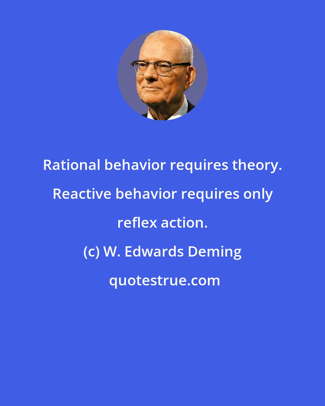 W. Edwards Deming: Rational behavior requires theory. Reactive behavior requires only reflex action.