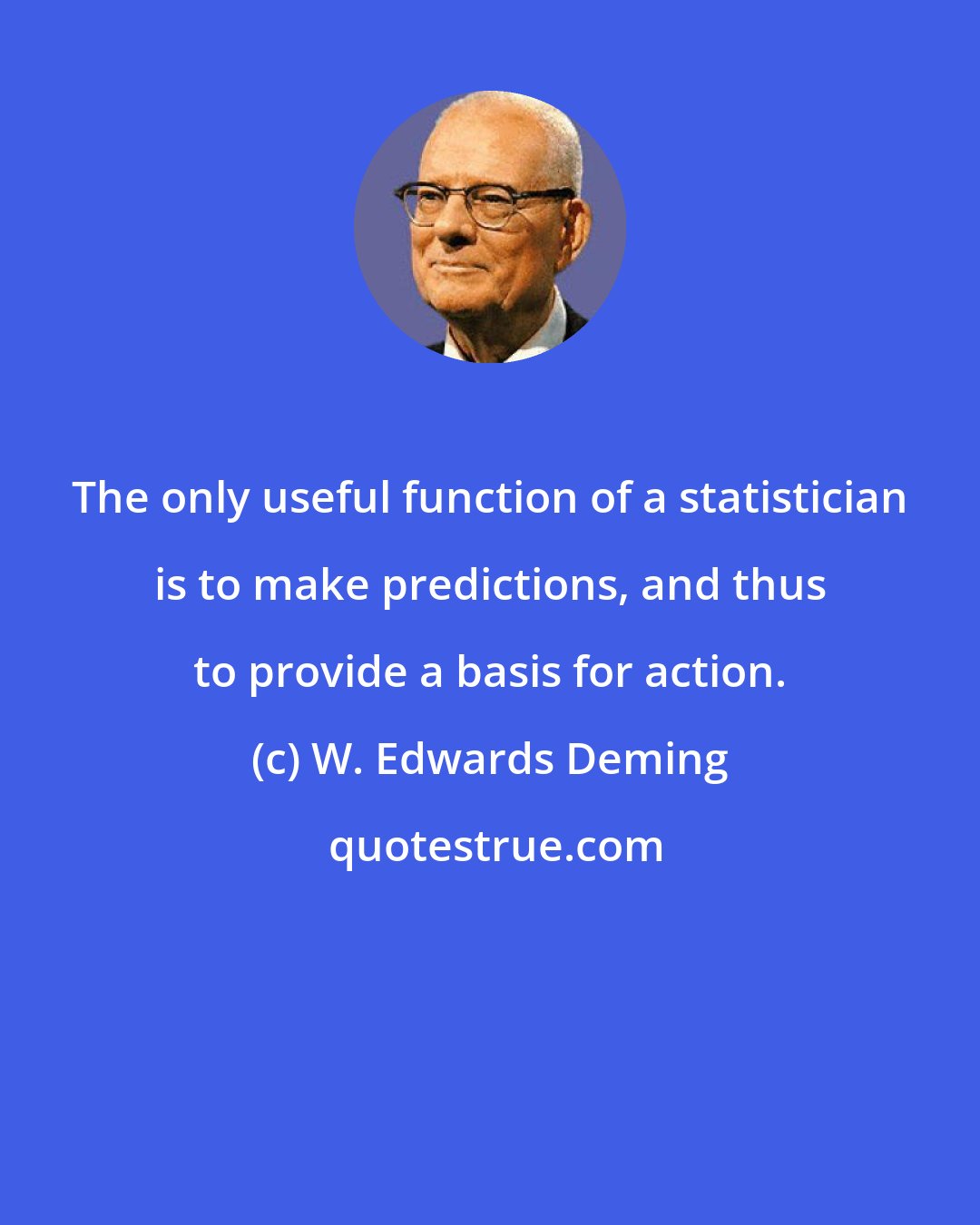 W. Edwards Deming: The only useful function of a statistician is to make predictions, and thus to provide a basis for action.