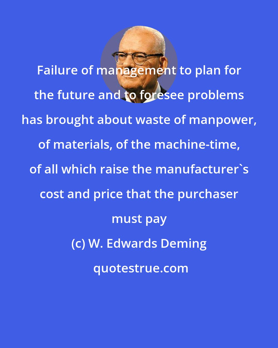 W. Edwards Deming: Failure of management to plan for the future and to foresee problems has brought about waste of manpower, of materials, of the machine-time, of all which raise the manufacturer's cost and price that the purchaser must pay