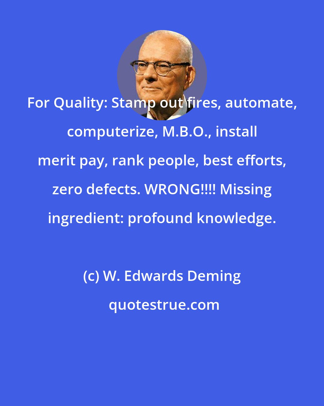 W. Edwards Deming: For Quality: Stamp out fires, automate, computerize, M.B.O., install merit pay, rank people, best efforts, zero defects. WRONG!!!! Missing ingredient: profound knowledge.