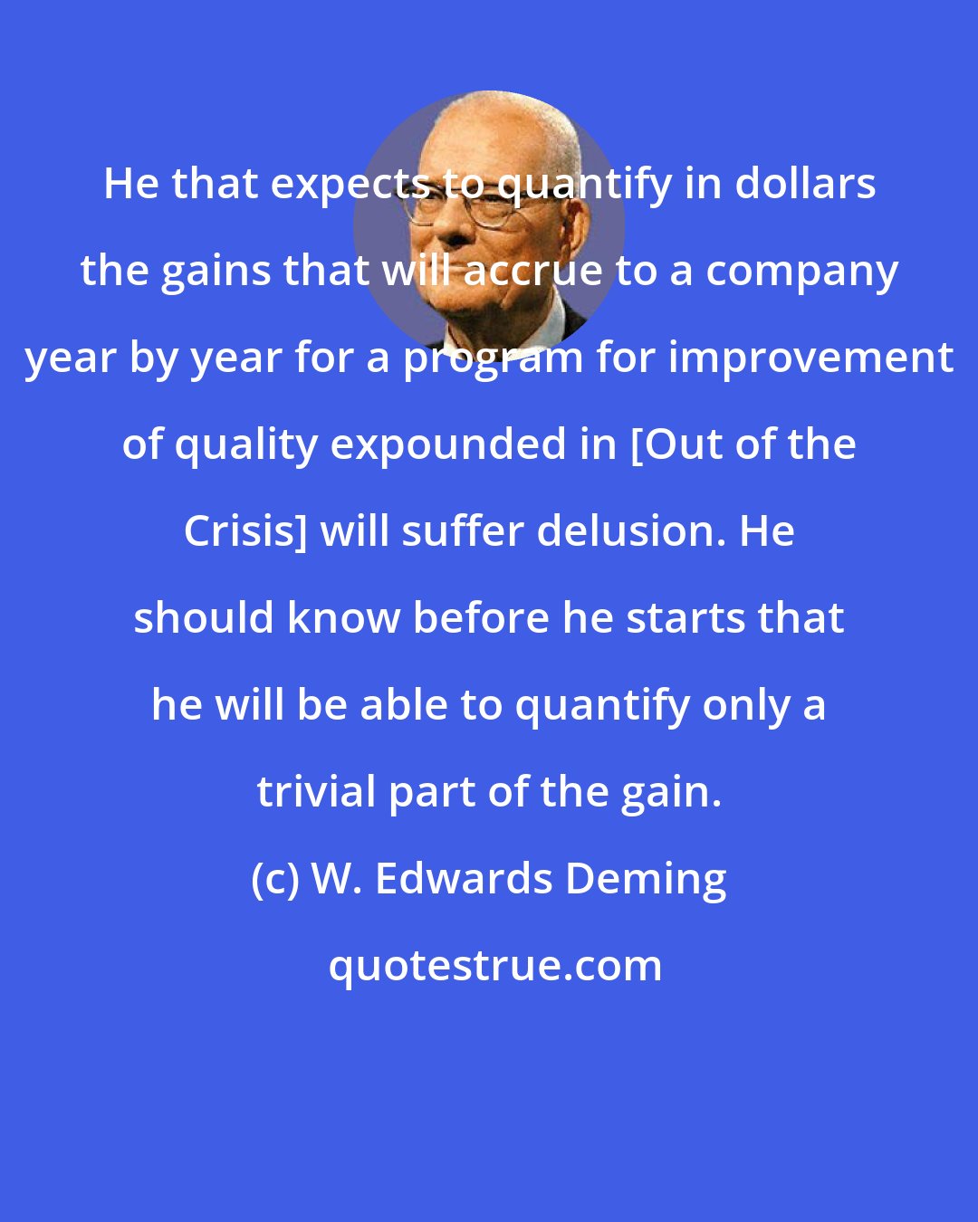 W. Edwards Deming: He that expects to quantify in dollars the gains that will accrue to a company year by year for a program for improvement of quality expounded in [Out of the Crisis] will suffer delusion. He should know before he starts that he will be able to quantify only a trivial part of the gain.