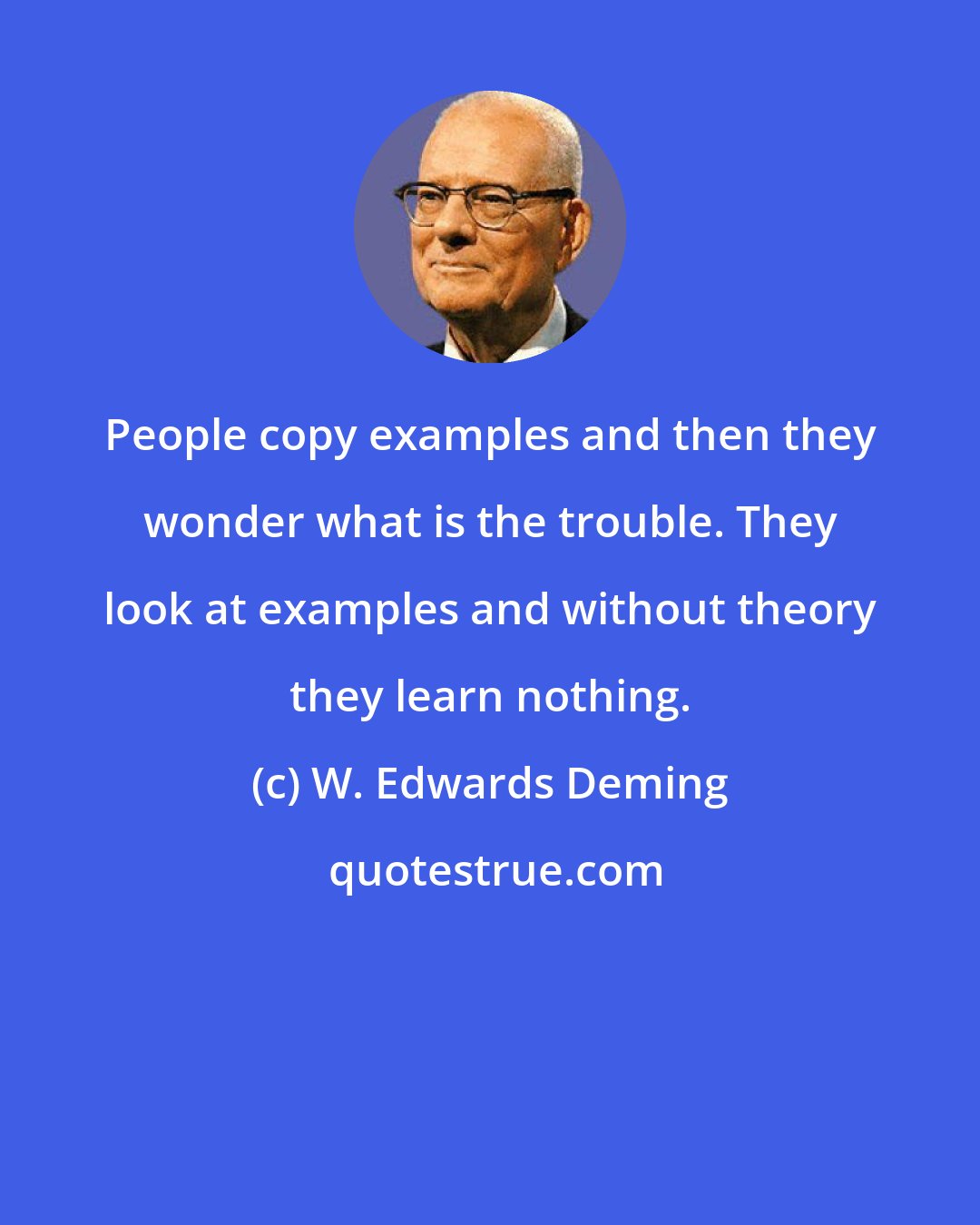 W. Edwards Deming: People copy examples and then they wonder what is the trouble. They look at examples and without theory they learn nothing.