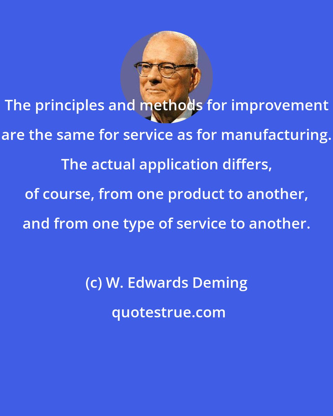 W. Edwards Deming: The principles and methods for improvement are the same for service as for manufacturing. The actual application differs, of course, from one product to another, and from one type of service to another.