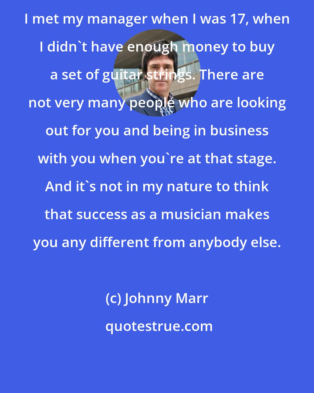 Johnny Marr: I met my manager when I was 17, when I didn't have enough money to buy a set of guitar strings. There are not very many people who are looking out for you and being in business with you when you're at that stage. And it's not in my nature to think that success as a musician makes you any different from anybody else.