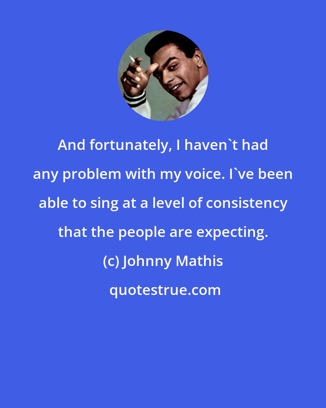 Johnny Mathis: And fortunately, I haven't had any problem with my voice. I've been able to sing at a level of consistency that the people are expecting.
