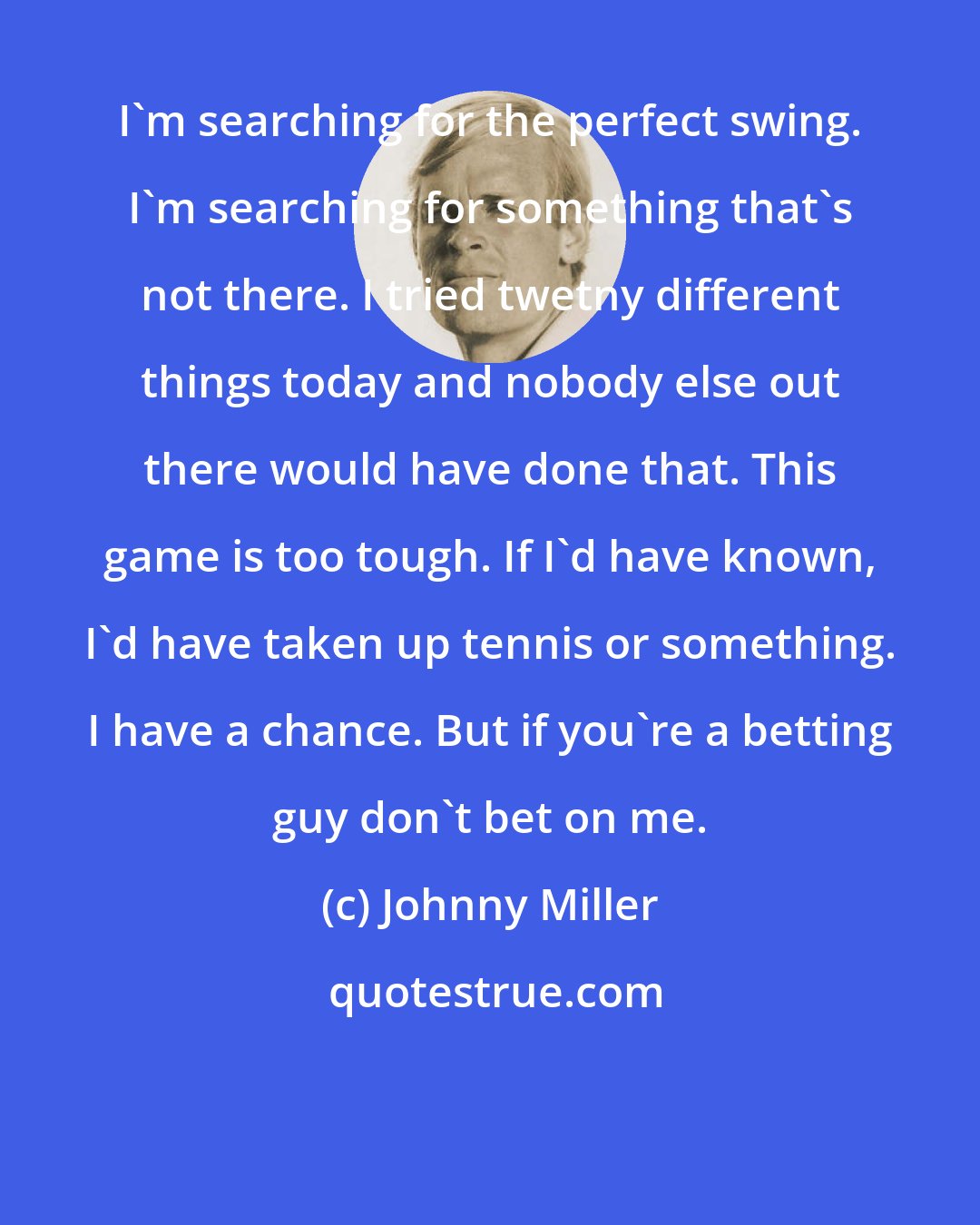 Johnny Miller: I'm searching for the perfect swing. I'm searching for something that's not there. I tried twetny different things today and nobody else out there would have done that. This game is too tough. If I'd have known, I'd have taken up tennis or something. I have a chance. But if you're a betting guy don't bet on me.