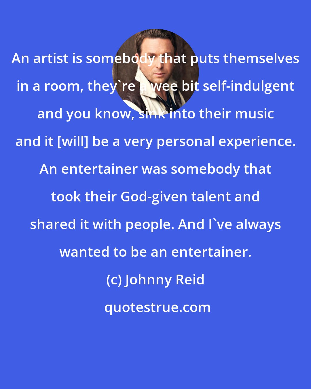 Johnny Reid: An artist is somebody that puts themselves in a room, they're a wee bit self-indulgent and you know, sink into their music and it [will] be a very personal experience. An entertainer was somebody that took their God-given talent and shared it with people. And I've always wanted to be an entertainer.