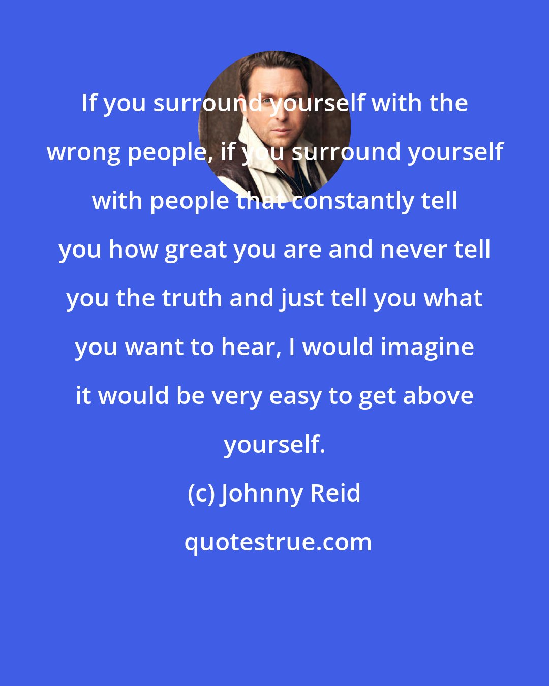 Johnny Reid: If you surround yourself with the wrong people, if you surround yourself with people that constantly tell you how great you are and never tell you the truth and just tell you what you want to hear, I would imagine it would be very easy to get above yourself.