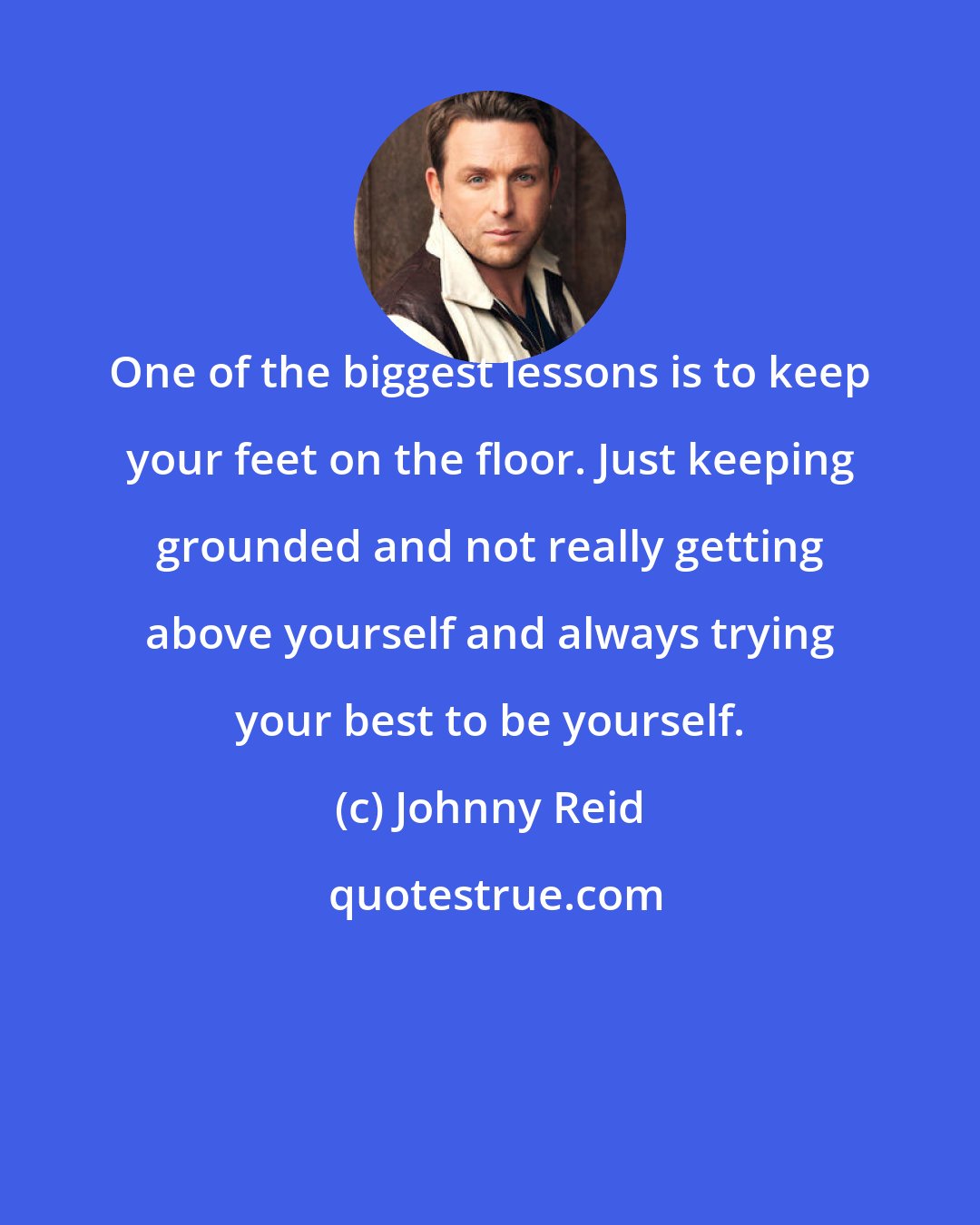 Johnny Reid: One of the biggest lessons is to keep your feet on the floor. Just keeping grounded and not really getting above yourself and always trying your best to be yourself.