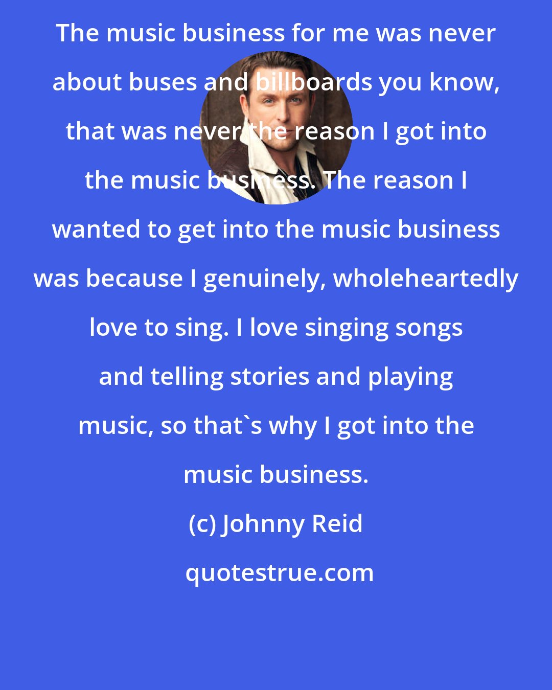 Johnny Reid: The music business for me was never about buses and billboards you know, that was never the reason I got into the music business. The reason I wanted to get into the music business was because I genuinely, wholeheartedly love to sing. I love singing songs and telling stories and playing music, so that's why I got into the music business.