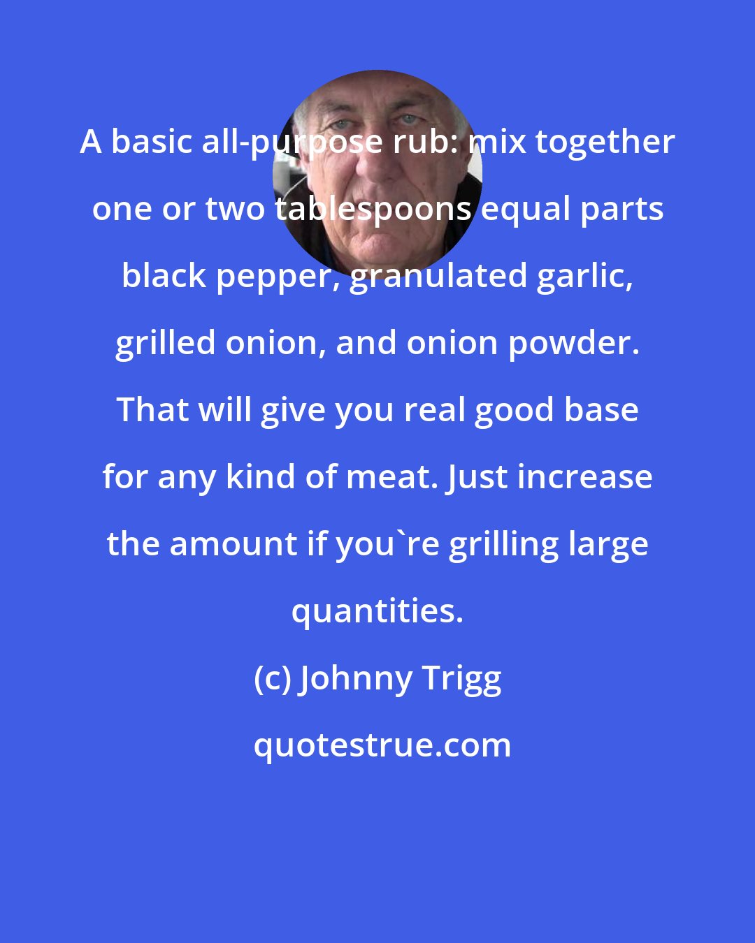 Johnny Trigg: A basic all-purpose rub: mix together one or two tablespoons equal parts black pepper, granulated garlic, grilled onion, and onion powder. That will give you real good base for any kind of meat. Just increase the amount if you're grilling large quantities.