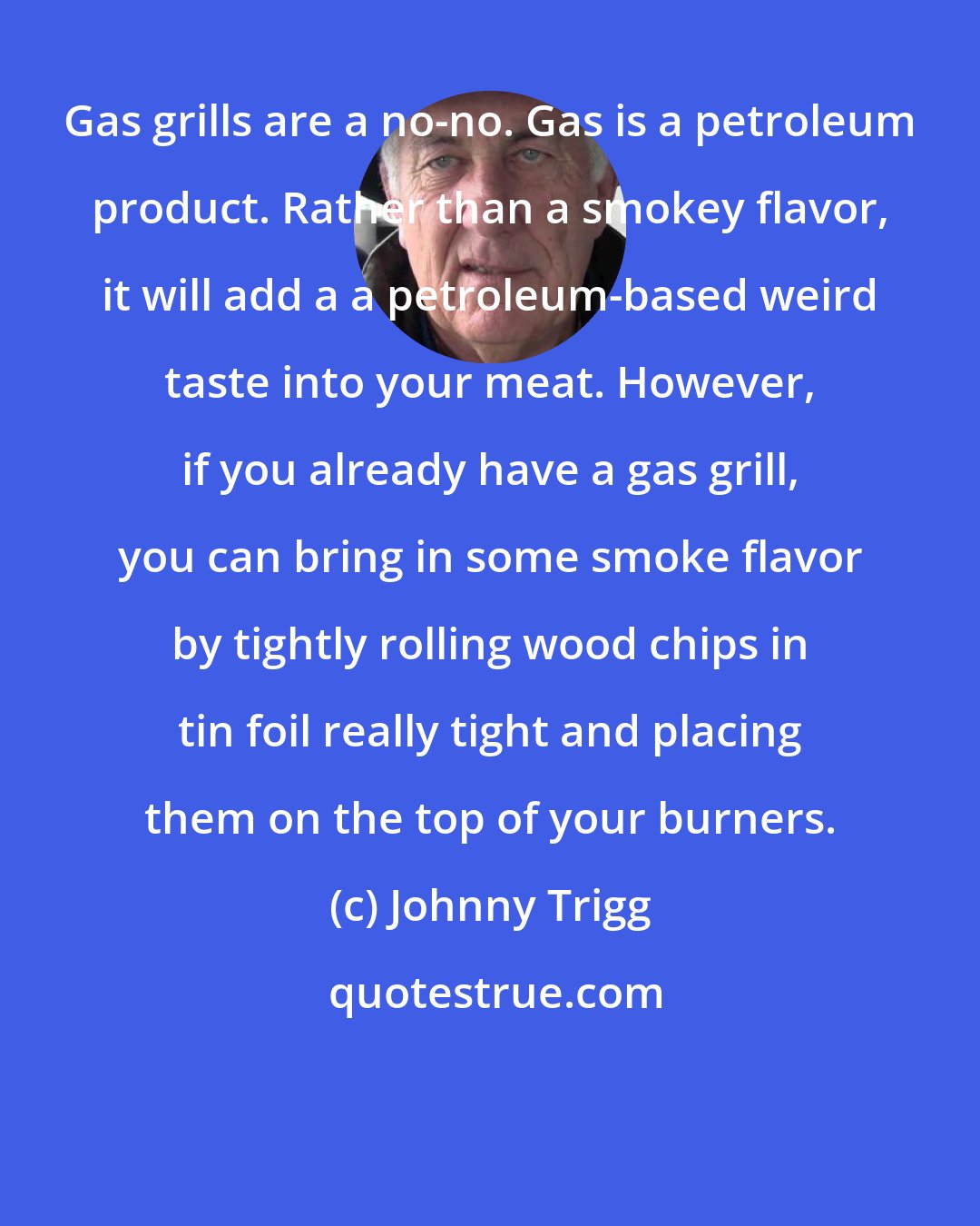 Johnny Trigg: Gas grills are a no-no. Gas is a petroleum product. Rather than a smokey flavor, it will add a a petroleum-based weird taste into your meat. However, if you already have a gas grill, you can bring in some smoke flavor by tightly rolling wood chips in tin foil really tight and placing them on the top of your burners.