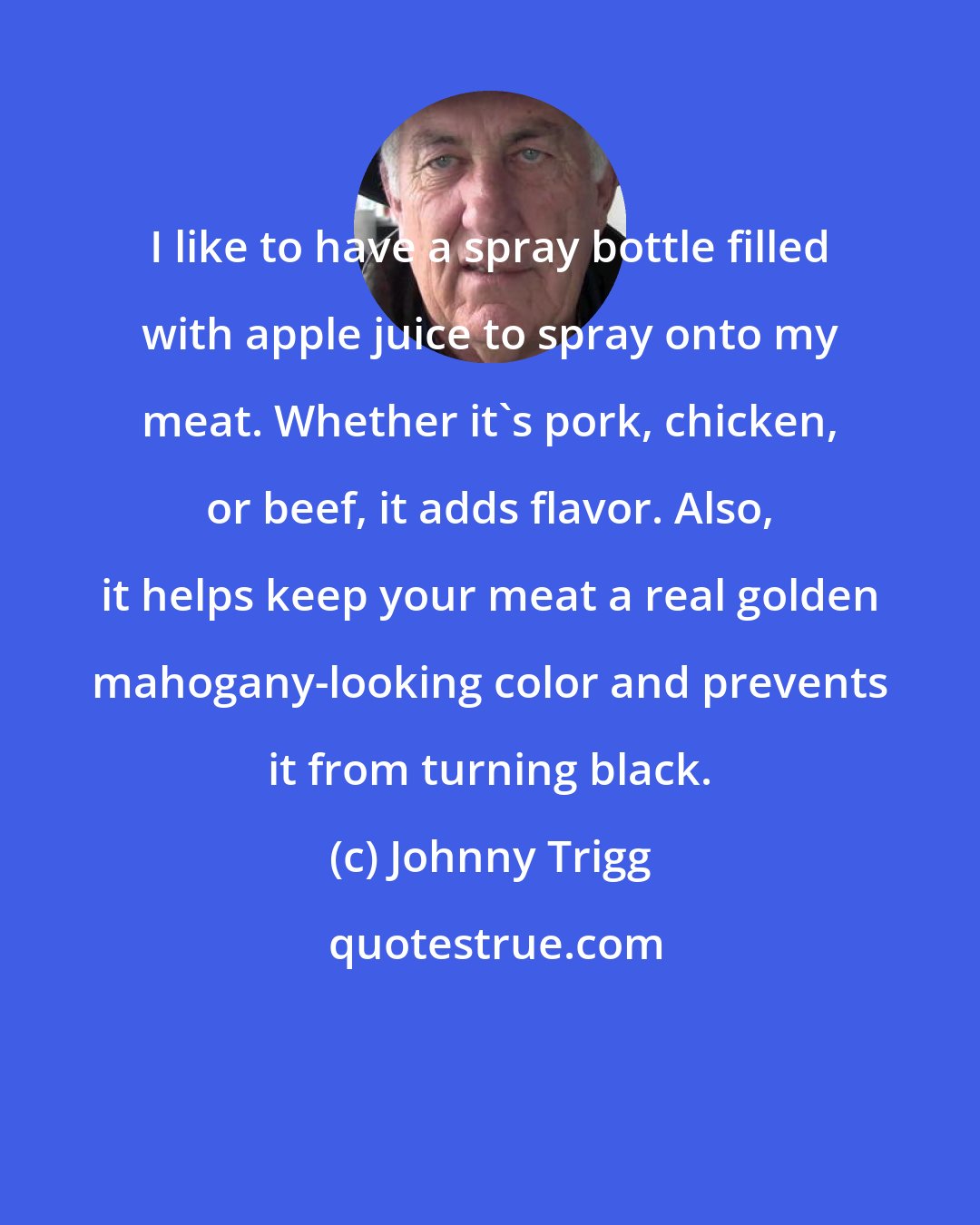 Johnny Trigg: I like to have a spray bottle filled with apple juice to spray onto my meat. Whether it's pork, chicken, or beef, it adds flavor. Also, it helps keep your meat a real golden mahogany-looking color and prevents it from turning black.