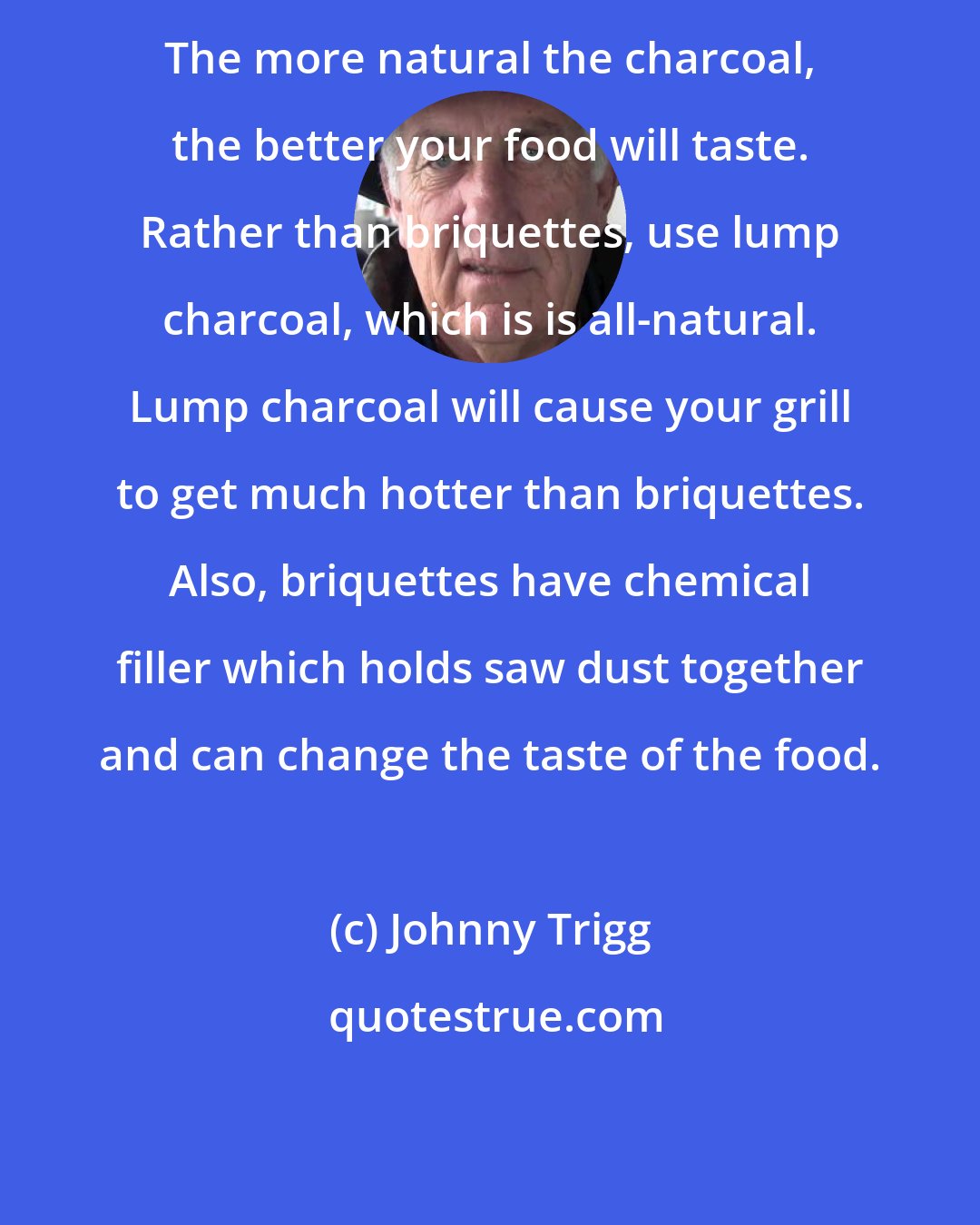 Johnny Trigg: The more natural the charcoal, the better your food will taste. Rather than briquettes, use lump charcoal, which is is all-natural. Lump charcoal will cause your grill to get much hotter than briquettes. Also, briquettes have chemical filler which holds saw dust together and can change the taste of the food.