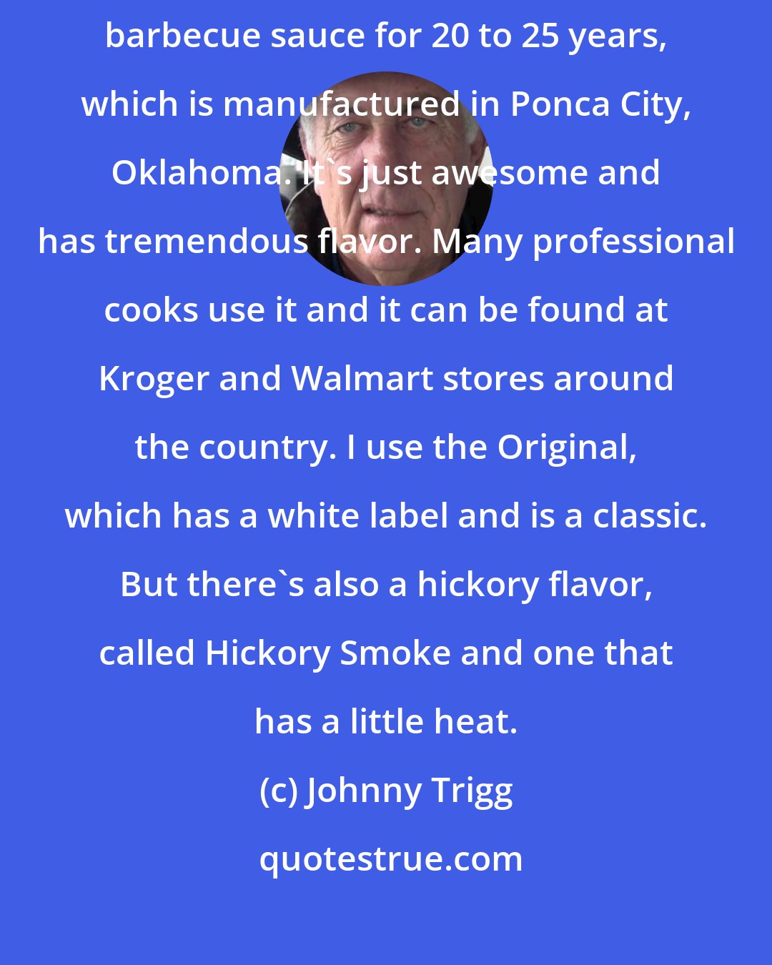 Johnny Trigg: There are a lot of barbecue sauces. But I've been using Head Country barbecue sauce for 20 to 25 years, which is manufactured in Ponca City, Oklahoma. It's just awesome and has tremendous flavor. Many professional cooks use it and it can be found at Kroger and Walmart stores around the country. I use the Original, which has a white label and is a classic. But there's also a hickory flavor, called Hickory Smoke and one that has a little heat.