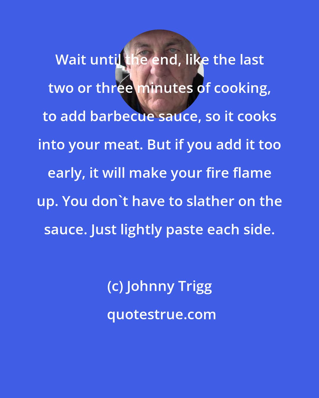 Johnny Trigg: Wait until the end, like the last two or three minutes of cooking, to add barbecue sauce, so it cooks into your meat. But if you add it too early, it will make your fire flame up. You don't have to slather on the sauce. Just lightly paste each side.