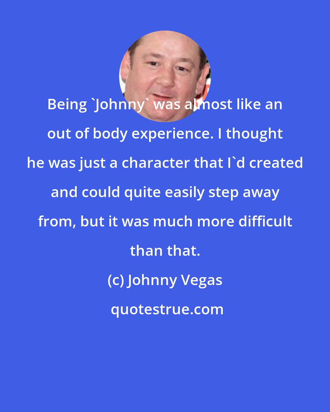 Johnny Vegas: Being 'Johnny' was almost like an out of body experience. I thought he was just a character that I'd created and could quite easily step away from, but it was much more difficult than that.
