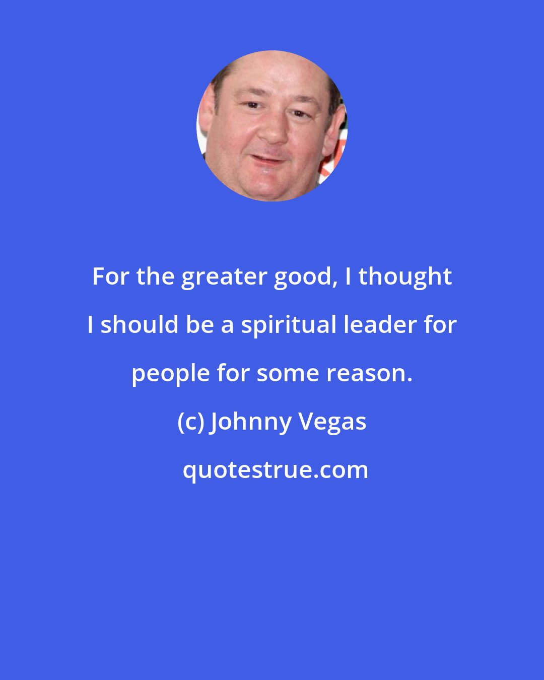Johnny Vegas: For the greater good, I thought I should be a spiritual leader for people for some reason.