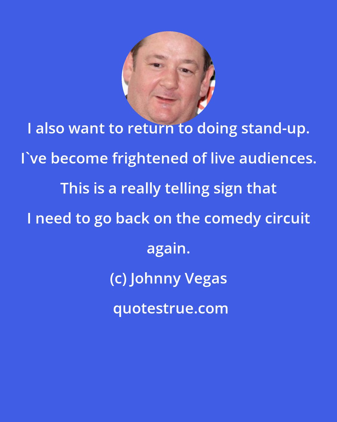 Johnny Vegas: I also want to return to doing stand-up. I've become frightened of live audiences. This is a really telling sign that I need to go back on the comedy circuit again.