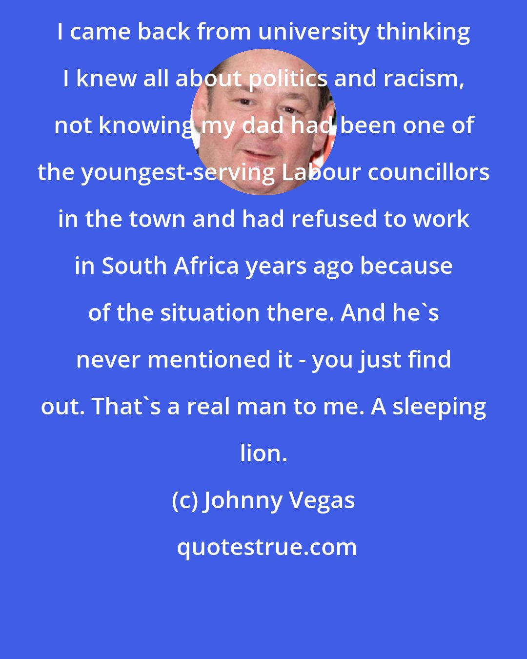 Johnny Vegas: I came back from university thinking I knew all about politics and racism, not knowing my dad had been one of the youngest-serving Labour councillors in the town and had refused to work in South Africa years ago because of the situation there. And he's never mentioned it - you just find out. That's a real man to me. A sleeping lion.