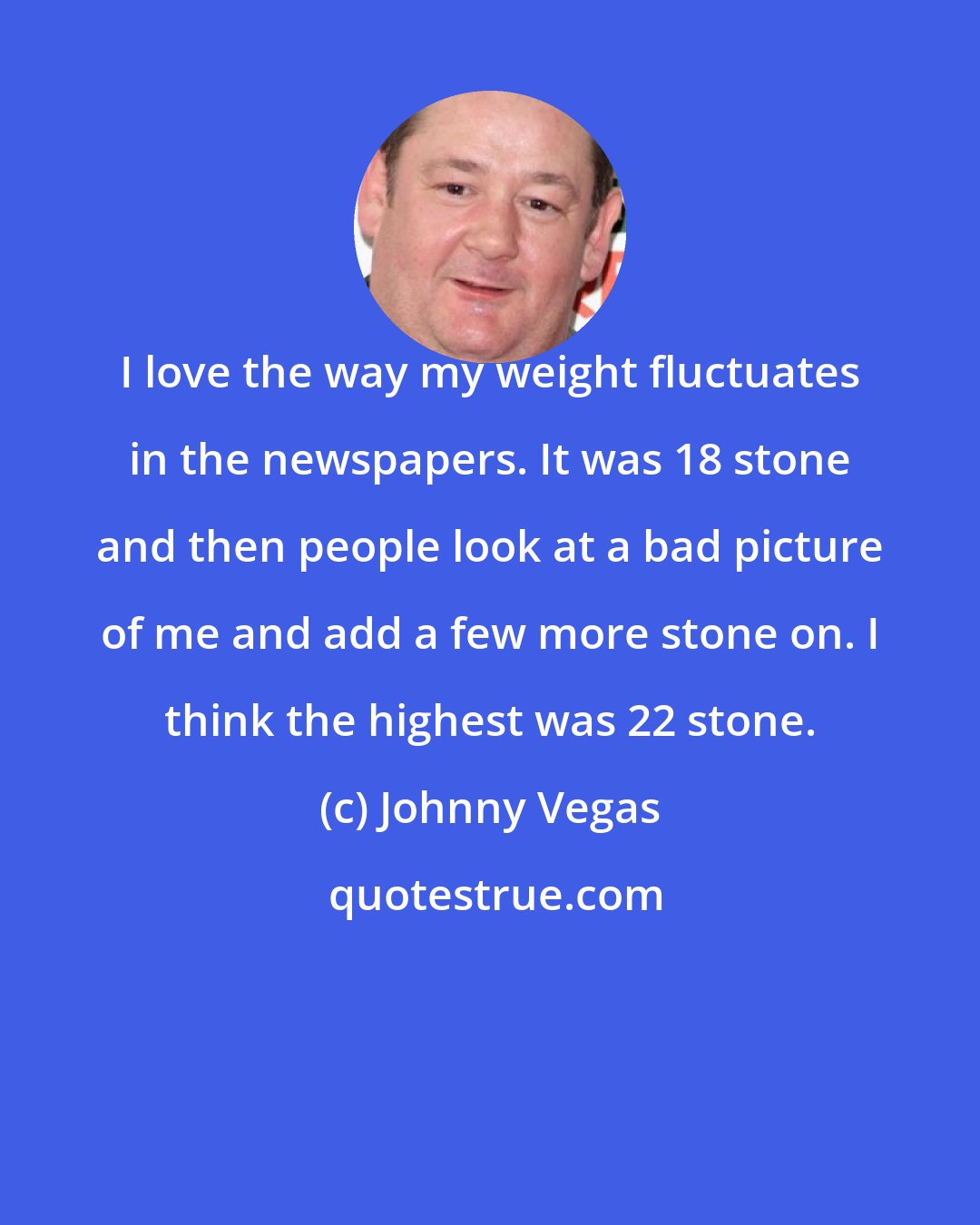 Johnny Vegas: I love the way my weight fluctuates in the newspapers. It was 18 stone and then people look at a bad picture of me and add a few more stone on. I think the highest was 22 stone.