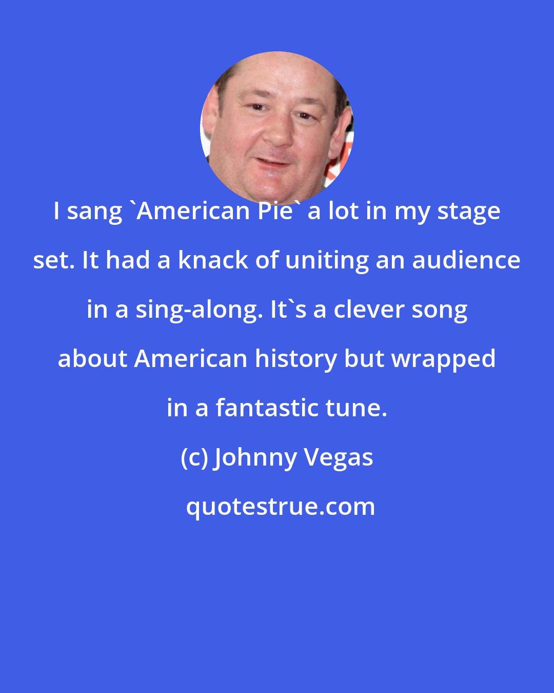 Johnny Vegas: I sang 'American Pie' a lot in my stage set. It had a knack of uniting an audience in a sing-along. It's a clever song about American history but wrapped in a fantastic tune.