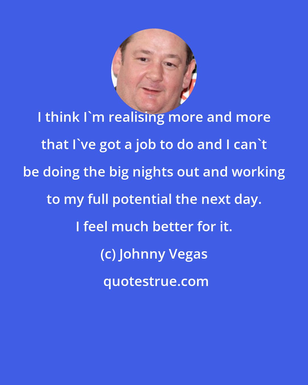 Johnny Vegas: I think I'm realising more and more that I've got a job to do and I can't be doing the big nights out and working to my full potential the next day. I feel much better for it.