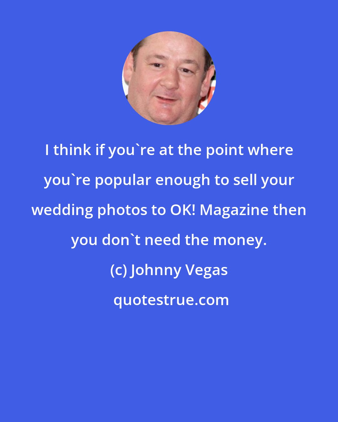 Johnny Vegas: I think if you're at the point where you're popular enough to sell your wedding photos to OK! Magazine then you don't need the money.