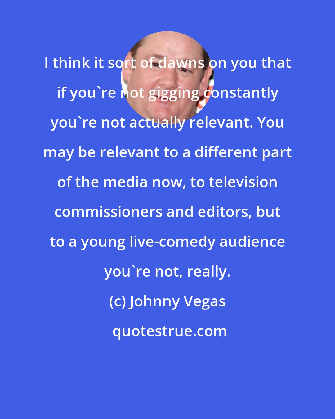 Johnny Vegas: I think it sort of dawns on you that if you're not gigging constantly you're not actually relevant. You may be relevant to a different part of the media now, to television commissioners and editors, but to a young live-comedy audience you're not, really.