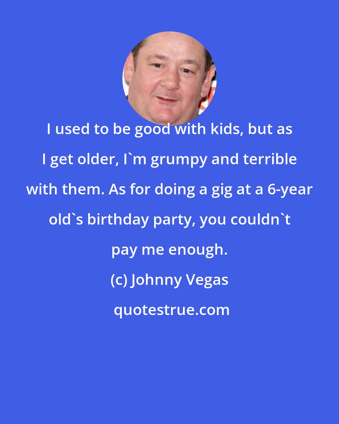 Johnny Vegas: I used to be good with kids, but as I get older, I'm grumpy and terrible with them. As for doing a gig at a 6-year old's birthday party, you couldn't pay me enough.