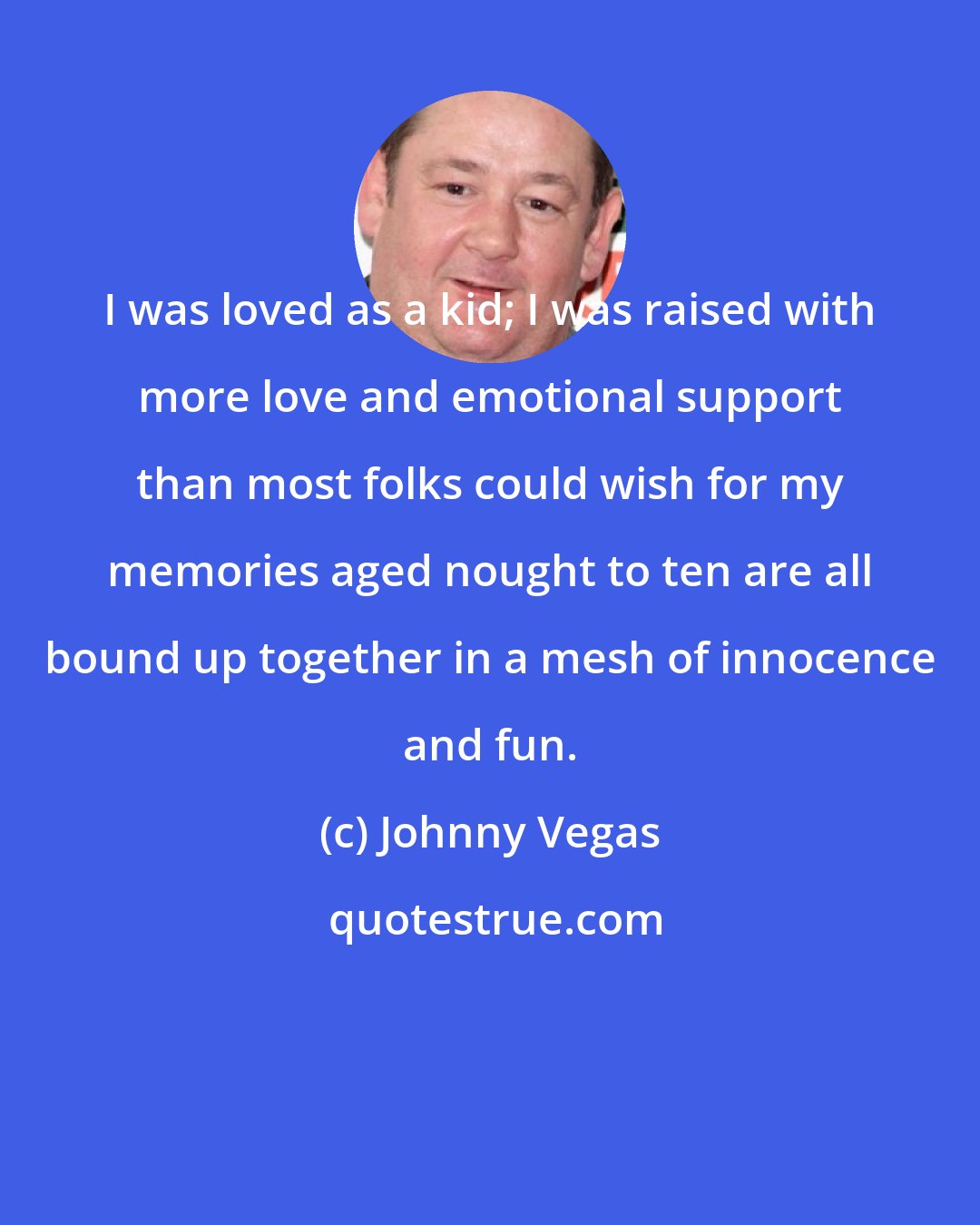 Johnny Vegas: I was loved as a kid; I was raised with more love and emotional support than most folks could wish for my memories aged nought to ten are all bound up together in a mesh of innocence and fun.